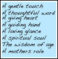 A gentle touch
A thoughtful word
A giving heart
A guiding hand
A loving glance
A spiritual soul
The wisdom of age
A mothers role