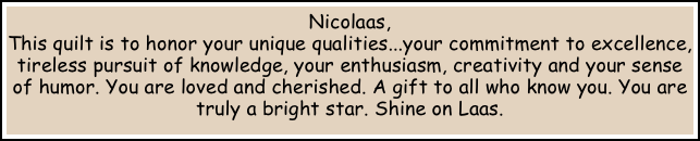 Nicolaas, 
This quilt is to honor your unique qualities...your commitment to excellence, tireless pursuit of knowledge, your enthusiasm, creativity and your sense of humor. You are loved and cherished. A gift to all who know you. You are truly a bright star. Shine on Laas.